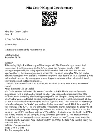 Nike Cost Of Capital Case Summary
Nike, Inc.: Cost of Capital
Case 14
A Case Brief Submitted to
Submitted by
In Partial Fulfillment of the Requirements for
Date Submitted
September 28, 2011
Summary
This case highlights Kimi Ford, a portfolio manager with NorthPoint Group, a mutual fund
management firm. She managed the NorthPoint Large Cap Fund, and in July of 2001, was
looking at the possibility of taking a position in Nike for her fund. Nike stock had declined
significantly over the previous year, and it appeared to be a sound value play. Nike had held an
analysts meeting one week earlier to release the company s fiscal results for 2001. Apparently Nike
had an ulterior motive; the management wanted this opportunity not only to release their fiscal ...
Show more content on Helpwriting.net ...
In order to be more confident in her forecast, she asked her assistant to estimate Nike s cost of
capital.
Nike s Estimated Cost of Capital
Ms. Ford s assistant estimated Nike s cost of capital to be 8.4%. This is based on four main
assumptions. First, a single cost of capital for all of Nike s various business segments will be
sufficient, rather than using a business segment specific cost of capital. Seeing as footwear made
up 62% of revenues, and that all the significant segments were sport related, the assistant felt that
the risk factors were similar for all of the business segments. Next, since Nike was funded through
both debt and equity, the WACC was used to calculate the cost of capital. Third, the cost of debt
was estimated to be 4.3%. This was calculated by taking the interest expense for the entire year of
2001 and dividing it by Nike s average debt balance. Tax adjusted, the cost of debt is 2.7%; this
uses a tax rate of 38% based on a state tax of 3% and the U.S. statutory tax rate. Lastly, the CAPM
was used to estimate the cost of equity. Using the current yield of the 20 year Treasury bond as
the risk free rate, the compound average premium of the market over Treasury bonds as the risk
premium, and the average of Nike s betas from 1996 to 2000 as the beta, Nike s cost of equity was
estimated to be 10.5%.
Validity of the Assumptions
Single Cost of Capital
The first assumption is that
 