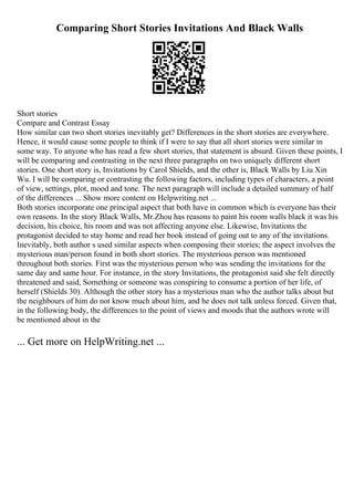 Comparing Short Stories Invitations And Black Walls
Short stories
Compare and Contrast Essay
How similar can two short stories inevitably get? Differences in the short stories are everywhere.
Hence, it would cause some people to think if I were to say that all short stories were similar in
some way. To anyone who has read a few short stories, that statement is absurd. Given these points, I
will be comparing and contrasting in the next three paragraphs on two uniquely different short
stories. One short story is, Invitations by Carol Shields, and the other is, Black Walls by Liu Xin
Wu. I will be comparing or contrasting the following factors, including types of characters, a point
of view, settings, plot, mood and tone. The next paragraph will include a detailed summary of half
of the differences ... Show more content on Helpwriting.net ...
Both stories incorporate one principal aspect that both have in common which is everyone has their
own reasons. In the story Black Walls, Mr.Zhou has reasons to paint his room walls black it was his
decision, his choice, his room and was not affecting anyone else. Likewise, Invitations the
protagonist decided to stay home and read her book instead of going out to any of the invitations.
Inevitably, both author s used similar aspects when composing their stories; the aspect involves the
mysterious man/person found in both short stories. The mysterious person was mentioned
throughout both stories. First was the mysterious person who was sending the invitations for the
same day and same hour. For instance, in the story Invitations, the protagonist said she felt directly
threatened and said, Something or someone was conspiring to consume a portion of her life, of
herself (Shields 30). Although the other story has a mysterious man who the author talks about but
the neighbours of him do not know much about him, and he does not talk unless forced. Given that,
in the following body, the differences to the point of views and moods that the authors wrote will
be mentioned about in the
... Get more on HelpWriting.net ...
 