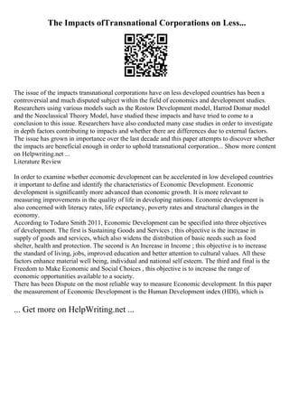 The Impacts ofTransnational Corporations on Less...
The issue of the impacts transnational corporations have on less developed countries has been a
controversial and much disputed subject within the field of economics and development studies.
Researchers using various models such as the Rostow Development model, Harrod Domar model
and the Neoclassical Theory Model, have studied these impacts and have tried to come to a
conclusion to this issue. Researchers have also conducted many case studies in order to investigate
in depth factors contributing to impacts and whether there are differences due to external factors.
The issue has grown in importance over the last decade and this paper attempts to discover whether
the impacts are beneficial enough in order to uphold transnational corporation... Show more content
on Helpwriting.net ...
Literature Review
In order to examine whether economic development can be accelerated in low developed countries
it important to define and identify the characteristics of Economic Development. Economic
development is significantly more advanced than economic growth. It is more relevant to
measuring improvements in the quality of life in developing nations. Economic development is
also concerned with literacy rates, life expectancy, poverty rates and structural changes in the
economy.
According to Todaro Smith 2011, Economic Development can be specified into three objectives
of development. The first is Sustaining Goods and Services ; this objective is the increase in
supply of goods and services, which also widens the distribution of basic needs such as food
shelter, health and protection. The second is An Increase in Income ; this objective is to increase
the standard of living, jobs, improved education and better attention to cultural values. All these
factors enhance material well being, individual and national self esteem. The third and final is the
Freedom to Make Economic and Social Choices , this objective is to increase the range of
economic opportunities available to a society.
There has been Dispute on the most reliable way to measure Economic development. In this paper
the measurement of Economic Development is the Human Development index (HDI), which is
... Get more on HelpWriting.net ...
 