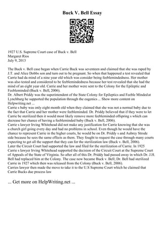 Buck V. Bell Essay
1927 U.S. Supreme Court case of Buck v. Bell
Margaret Rios
July 9, 2013
The Buck v. Bell case began when Carrie Buck was seventeen and claimed that she was raped by
J.T. and Alice Dobbs son and turn out to be pregnant. So when that happened a test revealed that
Carrie had da mind of a nine year old which was consider being feeblemindedness. Her mother
was also tested and considered to be feeblemindedness because her test revealed that she had the
mind of an eight year old. Carrie and her mother were sent to the Colony for the Epileptic and
Feebleminded (Buck v. Bell, 2006).
Dr. Albert Priddy was the superintendent of the State Colony for Epileptics and Feeble Mindedat
Lynchburg he supported the population through the eugenics ... Show more content on
Helpwriting.net ...
Carrie s baby was only eight month old when they claimed that she was not a normal baby due to
the fact that Carrie and her mother were feebleminded. Dr. Priddy believed that if they were to let
Carrie be sterilized then it would most likely remove more feebleminded offspring s which can
decrease her chance of having a feebleminded baby (Buck v. Bell, 2006).
Carrie s lawyer Irving Whitehead did not make any justification for Carrie knowing that she was
a church girl going every day and had no problems in school. Even though he would have the
chance to represent Carrie in the higher courts, he would be on Dr. Priddy s and Aubrey Strode
side because he sees the same effects as them. They fought to request the case through many courts
expecting to get all the support that they can for the sterilization law (Buck v. Bell, 2006).
Later the Circuit Court had supported the law and filed for the sterilization of Carrie. In 1925
Carrie s lawyer Irving Whitehead supported the decision of the Circuit Court at the Supreme Court
of Appeals of the State of Virginia. So after all of this Dr. Priddy had passed away in which Dr. J.H.
Bell had replaced him at the Colony. The case now became Buck v. Bell; Dr. Bell had sterilized
Carrie in 1927 which then was released from the Colony (Buck v. Bell, 2006).
Carries lawyer then made the move to take it to the U.S Supreme Court which he claimed that
Carrie Bucks due process law
... Get more on HelpWriting.net ...
 