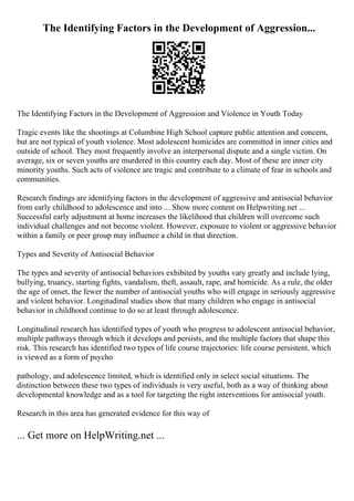 The Identifying Factors in the Development of Aggression...
The Identifying Factors in the Development of Aggression and Violence in Youth Today
Tragic events like the shootings at Columbine High School capture public attention and concern,
but are not typical of youth violence. Most adolescent homicides are committed in inner cities and
outside of school. They most frequently involve an interpersonal dispute and a single victim. On
average, six or seven youths are murdered in this country each day. Most of these are inner city
minority youths. Such acts of violence are tragic and contribute to a climate of fear in schools and
communities.
Research findings are identifying factors in the development of aggressive and antisocial behavior
from early childhood to adolescence and into ... Show more content on Helpwriting.net ...
Successful early adjustment at home increases the likelihood that children will overcome such
individual challenges and not become violent. However, exposure to violent or aggressive behavior
within a family or peer group may influence a child in that direction.
Types and Severity of Antisocial Behavior
The types and severity of antisocial behaviors exhibited by youths vary greatly and include lying,
bullying, truancy, starting fights, vandalism, theft, assault, rape, and homicide. As a rule, the older
the age of onset, the fewer the number of antisocial youths who will engage in seriously aggressive
and violent behavior. Longitudinal studies show that many children who engage in antisocial
behavior in childhood continue to do so at least through adolescence.
Longitudinal research has identified types of youth who progress to adolescent antisocial behavior,
multiple pathways through which it develops and persists, and the multiple factors that shape this
risk. This research has identified two types of life course trajectories: life course persistent, which
is viewed as a form of psycho
pathology, and adolescence limited, which is identified only in select social situations. The
distinction between these two types of individuals is very useful, both as a way of thinking about
developmental knowledge and as a tool for targeting the right interventions for antisocial youth.
Research in this area has generated evidence for this way of
... Get more on HelpWriting.net ...
 