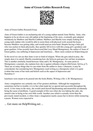 Anne of Green Gables Research Essay
Anne of Green Gables Research Essay
Anne of Green Gables is an enchanting tale of a young orphan named Anne Shirley. Anne, who
happens to be an eleven year old orphan at the beginning of the story, eventually gets adopted
mistakenly by Matthew and Marilla Cuthbert. Matthew and Marilla were simply looking for a
young male orphan who would be able to assist them with physical work around the house
because Matthew was getting older, and would need an extra hand. Despite having a little girl,
who was useless to them physically, they quickly fell in love with this young girl s goodness and
great qualities. It has recently been discovered that Lucy Maud Montgomery, the author of Anne of
Green gables, was suffering of depression and loneliness ... Show more content on Helpwriting.net
...
In the novel we can see that Anne is not so fond of religion. When she gets asked to pray, she
simply does it to satisfy Marilla considering how she believes god gave her red hair on purpose.
This is another similarity found between Anne and L.M. Montgomery. At some point in
Montgomery s journals, she explains how she is against orthodox religion (DuVernet, Sylvia, p.7).
There are so many things that we can relate from the author to Anne s character, it may be
coincidental, but considering how Montgomery used writing as a therapeutic relief, it is quite
evident that some of her traits and beliefs such as the aspect of depression and
Hurtubise 4
loneliness were meant to be poured into the book (Rubio, Writing a life: L.M. Montgomery).
Anne s imagination was certainly one of her greatest attributes. Although her imagination
sometimes led her to trouble, it is in fact what made her so special and successful throughout the
novel. A few times in the story, she would catch herself daydreaming and meanwhile accidentally
being the cause of problems. A good example of this was when she was baking the cake; she
ruined it due to being in her own little world. Another case which is actually worst then the
previously stated incident, is when Anne s imagination nearly causes her to drown while reenacting
a poem. Women were expected to
... Get more on HelpWriting.net ...
 
