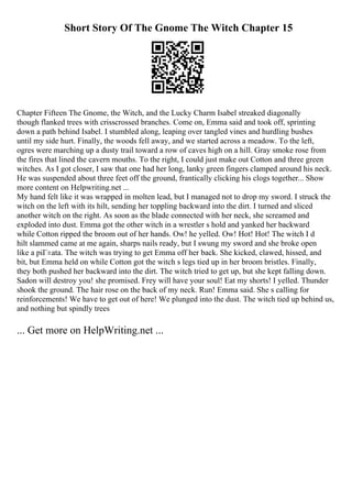 Short Story Of The Gnome The Witch Chapter 15
Chapter Fifteen The Gnome, the Witch, and the Lucky Charm Isabel streaked diagonally
though flanked trees with crisscrossed branches. Come on, Emma said and took off, sprinting
down a path behind Isabel. I stumbled along, leaping over tangled vines and hurdling bushes
until my side hurt. Finally, the woods fell away, and we started across a meadow. To the left,
ogres were marching up a dusty trail toward a row of caves high on a hill. Gray smoke rose from
the fires that lined the cavern mouths. To the right, I could just make out Cotton and three green
witches. As I got closer, I saw that one had her long, lanky green fingers clamped around his neck.
He was suspended about three feet off the ground, frantically clicking his clogs together... Show
more content on Helpwriting.net ...
My hand felt like it was wrapped in molten lead, but I managed not to drop my sword. I struck the
witch on the left with its hilt, sending her toppling backward into the dirt. I turned and sliced
another witch on the right. As soon as the blade connected with her neck, she screamed and
exploded into dust. Emma got the other witch in a wrestler s hold and yanked her backward
while Cotton ripped the broom out of her hands. Ow! he yelled. Ow! Hot! Hot! The witch I d
hilt slammed came at me again, sharps nails ready, but I swung my sword and she broke open
like a piГ±ata. The witch was trying to get Emma off her back. She kicked, clawed, hissed, and
bit, but Emma held on while Cotton got the witch s legs tied up in her broom bristles. Finally,
they both pushed her backward into the dirt. The witch tried to get up, but she kept falling down.
Sadon will destroy you! she promised. Frey will have your soul! Eat my shorts! I yelled. Thunder
shook the ground. The hair rose on the back of my neck. Run! Emma said. She s calling for
reinforcements! We have to get out of here! We plunged into the dust. The witch tied up behind us,
and nothing but spindly trees
... Get more on HelpWriting.net ...
 
