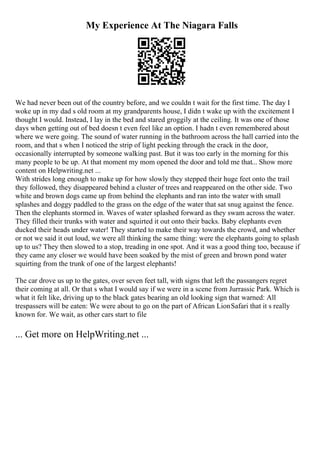 My Experience At The Niagara Falls
We had never been out of the country before, and we couldn t wait for the first time. The day I
woke up in my dad s old room at my grandparents house, I didn t wake up with the excitement I
thought I would. Instead, I lay in the bed and stared groggily at the ceiling. It was one of those
days when getting out of bed doesn t even feel like an option. I hadn t even remembered about
where we were going. The sound of water running in the bathroom across the hall carried into the
room, and that s when I noticed the strip of light peeking through the crack in the door,
occasionally interrupted by someone walking past. But it was too early in the morning for this
many people to be up. At that moment my mom opened the door and told me that... Show more
content on Helpwriting.net ...
With strides long enough to make up for how slowly they stepped their huge feet onto the trail
they followed, they disappeared behind a cluster of trees and reappeared on the other side. Two
white and brown dogs came up from behind the elephants and ran into the water with small
splashes and doggy paddled to the grass on the edge of the water that sat snug against the fence.
Then the elephants stormed in. Waves of water splashed forward as they swam across the water.
They filled their trunks with water and squirted it out onto their backs. Baby elephants even
ducked their heads under water! They started to make their way towards the crowd, and whether
or not we said it out loud, we were all thinking the same thing: were the elephants going to splash
up to us? They then slowed to a stop, treading in one spot. And it was a good thing too, because if
they came any closer we would have been soaked by the mist of green and brown pond water
squirting from the trunk of one of the largest elephants!
The car drove us up to the gates, over seven feet tall, with signs that left the passangers regret
their coming at all. Or that s what I would say if we were in a scene from Jurrassic Park. Which is
what it felt like, driving up to the black gates bearing an old looking sign that warned: All
trespassers will be eaten: We were about to go on the part of African LionSafari that it s really
known for. We wait, as other cars start to file
... Get more on HelpWriting.net ...
 