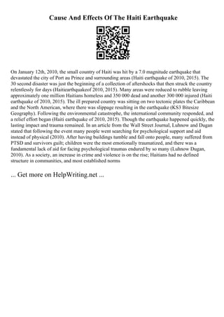 Cause And Effects Of The Haiti Earthquake
On January 12th, 2010, the small country of Haiti was hit by a 7.0 magnitude earthquake that
devastated the city of Port au Prince and surrounding areas (Haiti earthquake of 2010, 2015). The
30 second disaster was just the beginning of a collection of aftershocks that then struck the country
relentlessly for days (Haitiearthquakeof 2010, 2015). Many areas were reduced to rubble leaving
approximately one million Haitians homeless and 350 000 dead and another 300 000 injured (Haiti
earthquake of 2010, 2015). The ill prepared country was sitting on two tectonic plates the Caribbean
and the North American, where there was slippage resulting in the earthquake (KS3 Bitesize
Geography). Following the environmental catastrophe, the international community responded, and
a relief effort began (Haiti earthquake of 2010, 2015). Though the earthquake happened quickly, the
lasting impact and trauma remained. In an article from the Wall Street Journal, Luhnow and Dugan
stated that following the event many people went searching for psychological support and aid
instead of physical (2010). After having buildings tumble and fall onto people, many suffered from
PTSD and survivors guilt; children were the most emotionally traumatized, and there was a
fundamental lack of aid for facing psychological traumas endured by so many (Luhnow Dugan,
2010). As a society, an increase in crime and violence is on the rise; Haitians had no defined
structure in communities, and most established norms
... Get more on HelpWriting.net ...
 