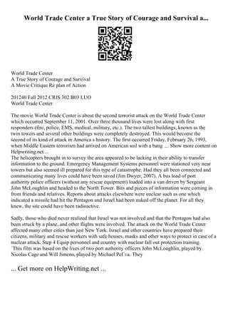 World Trade Center a True Story of Courage and Survival a...
World Trade Center
A True Story of Courage and Survival
A Movie Critique Re plan of Action
201240 Fall 2012 CRIS 302 B03 LUO
World Trade Center
The movie World Trade Center is about the second terrorist attack on the World Trade Center
which occurred September 11, 2001. Over three thousand lives were lost along with first
responders (fire, police, EMS, medical, military, etc.). The two tallest buildings, known as the
twin towers and several other buildings were completely destroyed. This would become the
second of its kind of attack in America s history. The first occurred Friday, February 26, 1993,
when Middle Eastern terrorism had arrived on American soil with a bang ... Show more content on
Helpwriting.net ...
The helicopters brought in to survey the area appeared to be lacking in their ability to transfer
information to the ground. Emergency Management Systems personnel were stationed very near
towers but also seemed ill prepared for this type of catastrophe. Had they all been connected and
communicating many lives could have been saved (Jim Dwyer, 2007). A bus load of port
authority police officers (without any rescue equipment) loaded into a van driven by Sergeant
John McLoughlin and headed to the North Tower. Bits and pieces of information were coming in
from friends and relatives. Reports about attacks elsewhere were unclear such as one which
indicated a missile had hit the Pentagon and Israel had been nuked off the planet. For all they
knew, the site could have been radioactive.
Sadly, those who died never realized that Israel was not involved and that the Pentagon had also
been struck by a plane, and other flights were involved. The attack on the World Trade Center
affected many other cities than just New York. Israel and other countries have prepared their
citizens, military and rescue workers with safe houses, masks and other ways to protect in case of a
nuclear attack. Step 4 Equip personnel and country with nuclear fall out protection training.
`This film was based on the lives of two port authority officers John McLoughlin, played by
Nicolas Cage and Will Jimeno, played by Michael PeГ±a. They
... Get more on HelpWriting.net ...
 