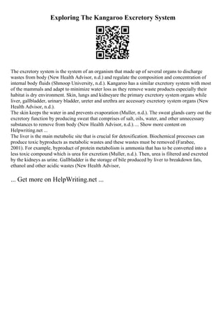 Exploring The Kangaroo Excretory System
The excretory system is the system of an organism that made up of several organs to discharge
wastes from body (New Health Advisor, n.d.) and regulate the composition and concentration of
internal body fluids (Shmoop University, n.d.). Kangaroo has a similar excretory system with most
of the mammals and adapt to minimize water loss as they remove waste products especially their
habitat is dry environment. Skin, lungs and kidneyare the primary excretory system organs while
liver, gallbladder, urinary bladder, ureter and urethra are accessary excretory system organs (New
Health Advisor, n.d.).
The skin keeps the water in and prevents evaporation (Muller, n.d.). The sweat glands carry out the
excretory function by producing sweat that comprises of salt, oils, water, and other unnecessary
substances to remove from body (New Health Advisor, n.d.).... Show more content on
Helpwriting.net ...
The liver is the main metabolic site that is crucial for detoxification. Biochemical processes can
produce toxic byproducts as metabolic wastes and these wastes must be removed (Farabee,
2001). For example, byproduct of protein metabolism is ammonia that has to be converted into a
less toxic compound which is urea for excretion (Muller, n.d.). Then, urea is filtered and excreted
by the kidneys as urine. Gallbladder is the storage of bile produced by liver to breakdown fats,
ethanol and other acidic wastes (New Health Advisor,
... Get more on HelpWriting.net ...
 
