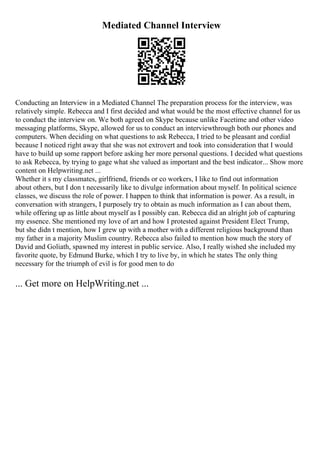 Mediated Channel Interview
Conducting an Interview in a Mediated Channel The preparation process for the interview, was
relatively simple. Rebecca and I first decided and what would be the most effective channel for us
to conduct the interview on. We both agreed on Skype because unlike Facetime and other video
messaging platforms, Skype, allowed for us to conduct an interviewthrough both our phones and
computers. When deciding on what questions to ask Rebecca, I tried to be pleasant and cordial
because I noticed right away that she was not extrovert and took into consideration that I would
have to build up some rapport before asking her more personal questions. I decided what questions
to ask Rebecca, by trying to gage what she valued as important and the best indicator... Show more
content on Helpwriting.net ...
Whether it s my classmates, girlfriend, friends or co workers, I like to find out information
about others, but I don t necessarily like to divulge information about myself. In political science
classes, we discuss the role of power. I happen to think that information is power. As a result, in
conversation with strangers, I purposely try to obtain as much information as I can about them,
while offering up as little about myself as I possibly can. Rebecca did an alright job of capturing
my essence. She mentioned my love of art and how I protested against President Elect Trump,
but she didn t mention, how I grew up with a mother with a different religious background than
my father in a majority Muslim country. Rebecca also failed to mention how much the story of
David and Goliath, spawned my interest in public service. Also, I really wished she included my
favorite quote, by Edmund Burke, which I try to live by, in which he states The only thing
necessary for the triumph of evil is for good men to do
... Get more on HelpWriting.net ...
 