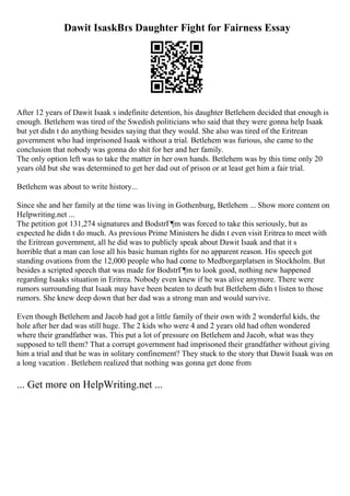 Dawit IsaskВґs Daughter Fight for Fairness Essay
After 12 years of Dawit Isaak s indefinite detention, his daughter Betlehem decided that enough is
enough. Betlehem was tired of the Swedish politicians who said that they were gonna help Isaak
but yet didn t do anything besides saying that they would. She also was tired of the Eritrean
government who had imprisoned Isaak without a trial. Betlehem was furious, she came to the
conclusion that nobody was gonna do shit for her and her family.
The only option left was to take the matter in her own hands. Betlehem was by this time only 20
years old but she was determined to get her dad out of prison or at least get him a fair trial.
Betlehem was about to write history...
Since she and her family at the time was living in Gothenburg, Betlehem ... Show more content on
Helpwriting.net ...
The petition got 131,274 signatures and BodstrГ¶m was forced to take this seriously, but as
expected he didn t do much. As previous Prime Ministers he didn t even visit Eritrea to meet with
the Eritrean government, all he did was to publicly speak about Dawit Isaak and that it s
horrible that a man can lose all his basic human rights for no apparent reason. His speech got
standing ovations from the 12,000 people who had come to Medborgarplatsen in Stockholm. But
besides a scripted speech that was made for BodstrГ¶m to look good, nothing new happened
regarding Isaaks situation in Eritrea. Nobody even knew if he was alive anymore. There were
rumors surrounding that Isaak may have been beaten to death but Betlehem didn t listen to those
rumors. She knew deep down that her dad was a strong man and would survive.
Even though Betlehem and Jacob had got a little family of their own with 2 wonderful kids, the
hole after her dad was still huge. The 2 kids who were 4 and 2 years old had often wondered
where their grandfather was. This put a lot of pressure on Betlehem and Jacob, what was they
supposed to tell them? That a corrupt government had imprisoned their grandfather without giving
him a trial and that he was in solitary confinement? They stuck to the story that Dawit Isaak was on
a long vacation . Betlehem realized that nothing was gonna get done from
... Get more on HelpWriting.net ...
 
