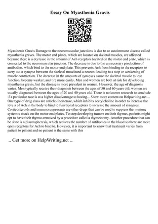 Essay On Myasthenia Gravis
Myasthenia Gravis Damage to the neuromuscular junctions is due to an autoimmune disease called
myasthenia graves. The motor end plates, which are located on skeletal muscles, are affected
because there is a decrease in the amount of Ach receptors located on the motor end plate, which is
connected to the neuromuscular junction. The decrease is due to the unnecessary production of
antibodies, which bind to the motor end plate. This prevents Ach from binding to the receptors to
carry out a synapse between the skeletal muscleand a neuron, leading to a stop or weakening of
muscle contraction. The decrease in the amounts of synapses cause the skeletal muscle to lose
function, become weaker, and tire more easily. Men and women are both at risk for developing
myasthenia gravis, but the disease is more prevalent in women. However, the age of diagnosis
varies. Men typically receive their diagnosis between the ages of 50 and 60 years old; women are
usually diagnosed between the ages of 20 and 40 years old. There is no known research to conclude
if a particular race is at a higher disadvantage to having... Show more content on Helpwriting.net ...
One type of drug class are anticholinesterase, which inhibits acetylcholine in order to increase the
levels of Ach in the body to bind to functional receptors to increase the amount of synapses.
Corticosteroids and immunosuppresants are other drugs that can be used to suppress the immune
system s attack on the motor end plates. To stop developing tumors on their thymus, patients might
opt to have their thymus removed by a procedure called a thymectomy. Another procedure that can
be done is a plasmapheresis, which reduces the number of antibodies in the blood so there are more
open receptors for Ach to bind to. However, it is important to know that treatment varies from
patient to patient and no patient is the same with this
... Get more on HelpWriting.net ...
 