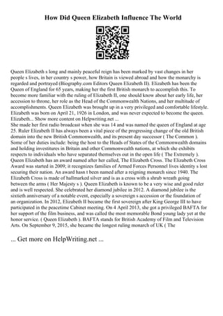 How Did Queen Elizabeth Influence The World
Queen Elizabeth s long and mainly peaceful reign has been marked by vast changes in her
people s lives, in her country s power, how Britain is viewed abroad and how the monarchy is
regarded and portrayed (Biography.com Editors Queen Elizabeth II). Elizabeth has been the
Queen of England for 65 years, making her the first British monarch to accomplish this. To
become more familiar with the ruling of Elizabeth II, one should know about her early life, her
accession to throne, her role as the Head of the Commonwealth Nations, and her multitude of
accomplishments. Queen Elizabeth was brought up in a very privileged and comfortable lifestyle.
Elizabeth was born on April 21, 1926 in London, and was never expected to become the queen.
Elizabeth... Show more content on Helpwriting.net ...
She made her first radio broadcast when she was 14 and was named the queen of England at age
25. Ruler Elizabeth II has always been a vital piece of the progressing change of the old British
domain into the new British Commonwealth, and its present day successor ( The Common ).
Some of her duties include: being the host to the Heads of States of the Commonwealth domains
and holding investitures in Britain and other Commonwealth nations, at which she exhibits
respects to individuals who have separated themselves out in the open life ( The Extremely ).
Queen Elizabeth has an award named after her called, The Elizabeth Cross. The Elizabeth Cross
Award was started in 2009; it recognizes families of Armed Forces Personnel lives identity s lost
securing their nation. An award hasn t been named after a reigning monarch since 1940. The
Elizabeth Cross is made of hallmarked silver and is as a cross with a shrub wreath going
between the arms ( Her Majesty s ). Queen Elizabeth is known to be a very wise and good ruler
and is well respected. She celebrated her diamond jubilee in 2012. A diamond jubilee is the
sixtieth anniversary of a notable event, especially a sovereign s accession or the foundation of
an organization. In 2012, Elizabeth II became the first sovereign after King George III to have
participated in the peacetime Cabinet meeting. On 4 April 2013, she got a privileged BAFTA for
her support of the film business, and was called the most memorable Bond young lady yet at the
honor service. ( Queen Elizabeth ). BAFTA stands for British Academy of Film and Television
Arts. On September 9, 2015, she became the longest ruling monarch of UK ( The
... Get more on HelpWriting.net ...
 