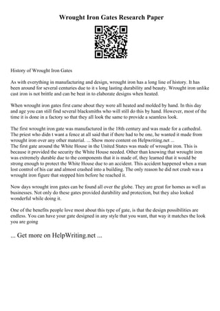 Wrought Iron Gates Research Paper
History of Wrought Iron Gates
As with everything in manufacturing and design, wrought iron has a long line of history. It has
been around for several centuries due to it s long lasting durability and beauty. Wrought iron unlike
cast iron is not brittle and can be beat in to elaborate designs when heated.
When wrought iron gates first came about they were all heated and molded by hand. In this day
and age you can still find several blacksmiths who will still do this by hand. However, most of the
time it is done in a factory so that they all look the same to provide a seamless look.
The first wrought iron gate was manufactured in the 18th century and was made for a cathedral.
The priest who didn t want a fence at all said that if there had to be one, he wanted it made from
wrought iron over any other material. ... Show more content on Helpwriting.net ...
The first gate around the White House in the United States was made of wrought iron. This is
because it provided the security the White House needed. Other than knowing that wrought iron
was extremely durable due to the components that it is made of, they learned that it would be
strong enough to protect the White House due to an accident. This accident happened when a man
lost control of his car and almost crashed into a building. The only reason he did not crash was a
wrought iron figure that stopped him before he reached it.
Now days wrought iron gates can be found all over the globe. They are great for homes as well as
businesses. Not only do these gates provided durability and protection, but they also looked
wonderful while doing it.
One of the benefits people love most about this type of gate, is that the design possibilities are
endless. You can have your gate designed in any style that you want, that way it matches the look
you are going
... Get more on HelpWriting.net ...
 