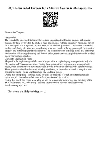 My Statement of Purpose for a Masters Course in Management...
Statement of Purpose
Introduction
The remarkable success of Kalpana Chawla is an inspiration to all Indian women, with special
meaning to those involved in the study of math and science. Kalpana s untimely passing as part of
the Challenger crew is a paradox for the world to understand, yet for her, a woman of remarkable
intellect and clarity of vision, she passed doing what she loved: exploring, pushing the boundaries
of space and furthering scientific discoveries. She is an inspiration and force in my life, and serves
to show that with enough intensity and focused effort, remarkable accomplishments can be attained
quickly throughout ones life.
Growth In Engineering Years
My passion for engineering and electronics began prior to beginning my undergraduate major in
Electronics and Telecommunication. During those years prior to beginning my undergraduate
major, I was fascinated with how mechanical, electro mechanical and electronic devices worked.
Those years were invaluable from a learning standpoint, as I was able to develop analytical and
engineering skills I would use throughout my academic career.
During this time period I initiated many projects, the majority of which included mechanical
inventions, electromechanical devices and explorations of electronics.
During this time I also began to develop an interest in computer networking and the study of the
TCP/IP command set. Specifically I became fascinated with how the Blackberry could
simultaneously send and
... Get more on HelpWriting.net ...
 