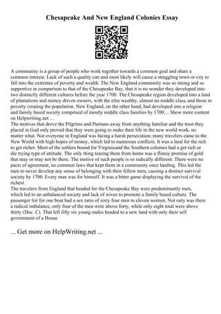 Chesapeake And New England Colonies Essay
A community is a group of people who work together towards a common goal and share a
common interest. Lack of such a quality can and most likely will cause a struggling town or city to
fall into the extremes of poverty and wealth. The New England community was so strong and so
supportive in comparison to that of the Chesapeake Bay, that it is no wonder they developed into
two distinctly different cultures before the year 1700. The Chesapeake region developed into a land
of plantations and money driven owners, with the elite wealthy, almost no middle class, and those in
poverty creating the population. New England, on the other hand, had developed into a religion
and family based society comprised of mostly middle class families by 1700.... Show more content
on Helpwriting.net ...
The motives that drove the Pilgrims and Puritans away from anything familiar and the trust they
placed in God only proved that they were going to make their life in the new world work, no
matter what. Not everyone in England was facing a harsh persecution; many travelers came to the
New World with high hopes of money, which led to numerous conflicts. It was a land for the rich
to get richer. Most of the settlers bound for Virginiaand the Southern colonies had a get rich or
die trying type of attitude. The only thing tearing them from home was a flimsy promise of gold
that may or may not be there. The motive of such people is so radically different. There were no
pacts of agreement, no common laws that kept them in a community once landing. This led the
men to never develop any sense of belonging with their fellow men, causing a distinct survival
society by 1700. Every man was for himself. It was a bitter game displaying the survival of the
richest.
The travelers from England that headed for the Chesapeake Bay were predominantly men,
which led to an unbalanced society and lack of wives to promote a family based culture. The
passenger list for one boat had a sex ratio of sixty four men to eleven women. Not only was there
a radical imbalance, only four of the men were above forty, while only eight total were above
thirty (Doc. C). That left fifty six young males headed to a new land with only their self
government of a House
... Get more on HelpWriting.net ...
 