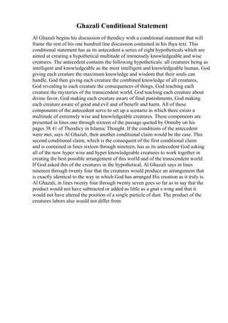 Ghazali Conditional Statement
Al Ghazali begins his discussion of theodicy with a conditional statement that will
frame the rest of his one hundred line discussion contained in his Ihya text. This
conditional statement has as its antecedent a series of eight hypotheticals which are
aimed at creating a hypothetical multitude of immensely knowledgeable and wise
creatures. The antecedent contains the following hypotheticals: all creatures being as
intelligent and knowledgeable as the most intelligent and knowledgeable human, God
giving each creature the maximum knowledge and wisdom that their souls can
handle, God then giving each creature the combined knowledge of all creatures,
God revealing to each creature the consequences of things, God teaching each
creature the mysteries of the transcendent world, God teaching each creature about
divine favor, God making each creature aware of final punishments, God making
each creature aware of good and evil and of benefit and harm. All of these
components of the antecedent serve to set up a scenario in which there exists a
multitude of extremely wise and knowledgeable creatures. These components are
presented in lines one through sixteen of the passage quoted by Ormsby on his
pages 38 41 of Theodicy in Islamic Thought. If the conditions of the antecedent
were met, says Al Ghazali, then another conditional claim would be the case. This
second conditional claim, which is the consequent of the first conditional claim
and is contained in lines sixteen through nineteen, has as its antecedent God asking
all of the now hyper wise and hyper knowledgeable creatures to work together in
creating the best possible arrangement of this world and of the transcendent world.
If God asked this of the creatures in the hypothetical, Al Ghazali says in lines
nineteen through twenty four that the creatures would produce an arrangement that
is exactly identical to the way in which God has arranged His creation as it truly is.
Al Ghazali, in lines twenty four through twenty seven goes so far as to say that the
product would not have subtracted or added as little as a gnat s wing and that it
would not have altered the position of a single particle of dust. The product of the
creatures labors also would not differ from
 