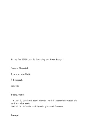 Essay for ENG Unit 3: Breaking out Poet Study
Source Material:
Resources in Unit
3 Research
sources
Background:
In Unit 3, you have read, viewed, and discussed resources on
authors who have
broken out of their traditional styles and formats.
Prompt:
 