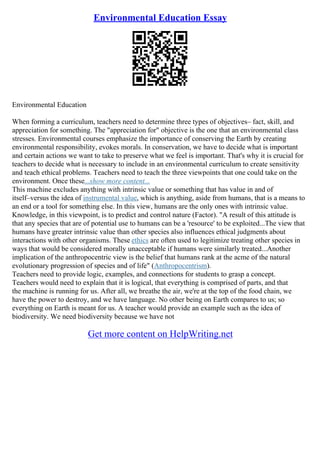 Environmental Education Essay
Environmental Education
When forming a curriculum, teachers need to determine three types of objectives– fact, skill, and
appreciation for something. The "appreciation for" objective is the one that an environmental class
stresses. Environmental courses emphasize the importance of conserving the Earth by creating
environmental responsibility, evokes morals. In conservation, we have to decide what is important
and certain actions we want to take to preserve what we feel is important. That's why it is crucial for
teachers to decide what is necessary to include in an environmental curriculum to create sensitivity
and teach ethical problems. Teachers need to teach the three viewpoints that one could take on the
environment. Once these...show more content...
This machine excludes anything with intrinsic value or something that has value in and of
itself–versus the idea of instrumental value, which is anything, aside from humans, that is a means to
an end or a tool for something else. In this view, humans are the only ones with intrinsic value.
Knowledge, in this viewpoint, is to predict and control nature (Factor). "A result of this attitude is
that any species that are of potential use to humans can be a 'resource' to be exploited...The view that
humans have greater intrinsic value than other species also influences ethical judgments about
interactions with other organisms. These ethics are often used to legitimize treating other species in
ways that would be considered morally unacceptable if humans were similarly treated...Another
implication of the anthropocentric view is the belief that humans rank at the acme of the natural
evolutionary progression of species and of life" (Anthropocentrism).
Teachers need to provide logic, examples, and connections for students to grasp a concept.
Teachers would need to explain that it is logical, that everything is comprised of parts, and that
the machine is running for us. After all, we breathe the air, we're at the top of the food chain, we
have the power to destroy, and we have language. No other being on Earth compares to us; so
everything on Earth is meant for us. A teacher would provide an example such as the idea of
biodiversity. We need biodiversity because we have not
Get more content on HelpWriting.net
 