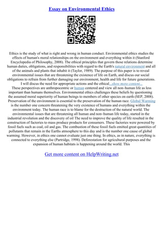 Essay on Environmental Ethics
Ethics is the study of what is right and wrong in human conduct. Environmental ethics studies the
effects of human's moral relationships on the environment and everything within it (Stanford
Encyclopedia of Philosophy, 2008). The ethical principles that govern those relations determine
human duties, obligations, and responsibilities with regard to the Earth's natural environment and all
of the animals and plants that inhabit it (Taylor, 1989). The purpose of this paper is to reveal
environmental issues that are threatening the existence of life on Earth, and discus our social
obligations to refrain from further damaging our environment, health and life for future generations.
I will discus the need for appropriate actions and the ethical...show more content...
These perspectives are anthropocentric or human centered and view all non–human life as less
important than humans themselves. Environmental ethics challenges these beliefs by questioning
the assumed moral superiority of human beings to members of other species on earth (SEP, 2008).
Preservation of the environment is essential to the preservation of the human race. Global Warming
is the number one concern threatening the very existence of humans and everything within the
environment today. The human race is to blame for the destruction of the natural world. The
environmental issues that are threatening all human and non–human life today, started in the
industrial revolution and the discovery of oil The need to improve the quality of life resulted in the
construction of factories to mass produce products for consumers. These factories were powered by
fossil fuels such as coal, oil and gas. The combustion of these fossil fuels emitted great quantities of
pollutants that remain in the Earths atmosphere to this day and is the number one cause of global
warming. However, in ethics one cannot evaluate just one thing. In ethics, as in nature, everything is
connected to everything else (Partridge, 1998). Deforestation for agricultural purposes and the
expansion of human habitats is happening around the world. This
Get more content on HelpWriting.net
 