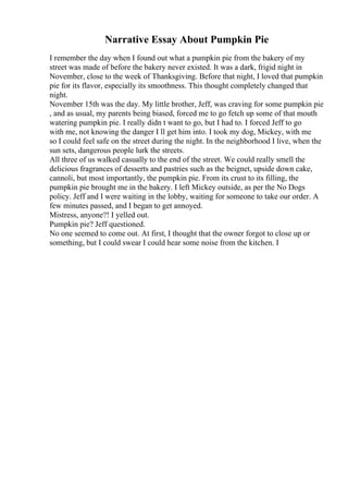 Narrative Essay About Pumpkin Pie
I remember the day when I found out what a pumpkin pie from the bakery of my
street was made of before the bakery never existed. It was a dark, frigid night in
November, close to the week of Thanksgiving. Before that night, I loved that pumpkin
pie for its flavor, especially its smoothness. This thought completely changed that
night.
November 15th was the day. My little brother, Jeff, was craving for some pumpkin pie
, and as usual, my parents being biased, forced me to go fetch up some of that mouth
watering pumpkin pie. I really didn t want to go, but I had to. I forced Jeff to go
with me, not knowing the danger I ll get him into. I took my dog, Mickey, with me
so I could feel safe on the street during the night. In the neighborhood I live, when the
sun sets, dangerous people lurk the streets.
All three of us walked casually to the end of the street. We could really smell the
delicious fragrances of desserts and pastries such as the beignet, upside down cake,
cannoli, but most importantly, the pumpkin pie. From its crust to its filling, the
pumpkin pie brought me in the bakery. I left Mickey outside, as per the No Dogs
policy. Jeff and I were waiting in the lobby, waiting for someone to take our order. A
few minutes passed, and I began to get annoyed.
Mistress, anyone?! I yelled out.
Pumpkin pie? Jeff questioned.
No one seemed to come out. At first, I thought that the owner forgot to close up or
something, but I could swear I could hear some noise from the kitchen. I
 