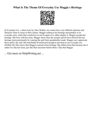 What Is The Theme Of Everyday Use Maggie s Heritage
In Everyday Use , a short story by Alice Walker, two sisters have very different opinions and
lifestyles when it comes to their culture. Maggie embraces her heritage and partakes in its
everyday style, while Dee would love to not be apart of it, rather display it. Maggie accepts her
heritage. She lives with her mom. Maggie shows that she accepts and involves herself into her
heritage most prominently by wanting the quilt their grandmother made. Maggie can t appreciate
these quilts! she said. She d probably be backward enough to put them to use everyday use.
(Walker 64) This shows that Maggie is proud of her heritage. She differs from Dee because she d
rather live like her mom, just like their ancestors before them. I like that Maggie
... Get more on HelpWriting.net ...
 