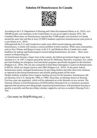 Solution Of Homelessness In Canada
According to the U.S. Department of Housing and Urban Development (Henry et al., 2016), over
500,000 people were homeless in the United States on one given night in January 2016. The
Canadian Observatory on Homelessness reported that 35,000 people were homeless in Canada
around the same time and that at least 235,000 Canadians experience homelessnessat some point in
a year (Gaetz et al., 2016).
Although both the U.S. and Canada have made some effort toward reducing and ending
homelessness, it clearly still remains a serious problem in both countries. While some communities,
such as New Orleans and Bergen County in the U.S. and Medicine Hat in Canada, have made
headlines for making significant progress toward ending homelessness, far more ... Show more
content on Helpwriting.net ...
As homelessness became a larger issue in the country, the federal government began to pay more
attention to it. In 1987, Congress passed the Stewart B. McKinney Homeless Assistance Act, which
provided funding for emergency food and shelter programs specifically designed for the homeless
(Padgett et al., 2016). The Act also created the United States Interagency Council on Homelessness
(USICH), which was largely inactive until 2002 (Padgett et al., 2016). At this point, federal
homelessness policy managed homelessness by providing shelters and other short term solutions,
as opposed to preventing homelessness and actually getting people off the street.
Despite millions of dollars from Congress funding services for the homeless, homelessness did
not decrease in he U.S. during the 1980s or 1990s. Since then, an ideology known as Housing
First has come into popularity, which will be elaborated on in the literature review section. The
National Alliance to End Homelessness (NAEH) defines Housing First as a homeless assistance
approach that prioritizes providing people experiencing homelessness with permanent housing as
quickly as possible and then providing voluntary supportive services as needed ( Housing First ).
This
... Get more on HelpWriting.net ...
 