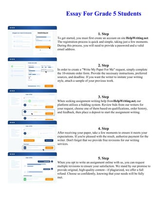 Essay For Grade 5 Students
1. Step
To get started, you must first create an account on site HelpWriting.net.
The registration process is quick and simple, taking just a few moments.
During this process, you will need to provide a password and a valid
email address.
2. Step
In order to create a "Write My Paper For Me" request, simply complete
the 10-minute order form. Provide the necessary instructions, preferred
sources, and deadline. If you want the writer to imitate your writing
style, attach a sample of your previous work.
3. Step
When seeking assignment writing help fromHelpWriting.net, our
platform utilizes a bidding system. Review bids from our writers for
your request, choose one of them based on qualifications, order history,
and feedback, then place a deposit to start the assignment writing.
4. Step
After receiving your paper, take a few moments to ensure it meets your
expectations. If you're pleased with the result, authorize payment for the
writer. Don't forget that we provide free revisions for our writing
services.
5. Step
When you opt to write an assignment online with us, you can request
multiple revisions to ensure your satisfaction. We stand by our promise to
provide original, high-quality content - if plagiarized, we offer a full
refund. Choose us confidently, knowing that your needs will be fully
met.
Essay For Grade 5 Students Essay For Grade 5 Students
 