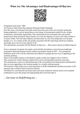 What Are The Advantages And Disadvantages Of Bayview
Designated word count: 1000
An Extensive Real Estate Development Meeting Prolific Standards
Over the years, conventional real estate assets have been seen with a lot of respite among the
human population. It can be traced down to the trilogy of incremented comfort levels, ecstatic
construction, and prudent engineering. The construction levels associated with such ecstatic
projects have been among the major reasons as to why the elegance of such a real estate wonder is
so much visible. The real estate industry has been home to a lot of developments over the past
decade or so. As a matter of fact, the people associated with this sprawling and diverse industry
seemingly never run out of any options at all.
The speculations associated with the Bennett on Bayview ... Show more content on Helpwriting.net
...
From a structural viewpoint, the condos can be briefly described as a mix between traditional
monuments featuring heritage and the modern skyscrapers found on NYC . Even though the
definition seems to be a bit too obnoxious but indeed it is perhaps the best way of appealing to the
common audience.
Some of the notable features of the Bennett condos on Bayview happen to be as follows:
They account for a better lifestyle infused with a lot of correspondent amenities necessary.
The construction is more of a hybrid than that of the conventional real estate projects and therefore,
they are more appealing to the common people in a visually enticing manner.
The locations of the project are in close proximity to all the fundamental amenities necessary to the
common man willing to lead a luxurious lifestyle.
The blend of a conventional real estate entity and a post modernist outlook seems to be a prudent
combination to give this project the high grading that it has been able to
... Get more on HelpWriting.net ...
 