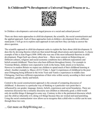 Is ChildrenвЂ™s Development a Universal Staged Process or a...
Is Children s development a universal staged process or a social and cultural process?
There are three main approaches to child development, the scientific, the social constructionist and
the applied approach. Each of these approaches look at children s development from a different
stand point. I will go on to explore each approach in turn and how they can help us answer the
above question.
The scientific approach to child development seeks to explain the facts about child development. It
does this by devising theories which are then tested through observations and experiments. A classic
example of this is Jean Piaget (1896 1890) who was one of the most influential theorists in child
development. Piaget built up a theory about how ... Show more content on Helpwriting.net ...
Different cultures, religions and social economic conditions have different expectations and
beliefs around childhood. These have also been different throughout history. For example in
Victorian Britain, children were expected to work in the home, field, streets or in factories.
However in modern Britain we expect our children to spend much of their childhood learning at
school. Another example is, Maya s (U212 Video 1, band 1) experiences of childhood in the poor
area Chittagong being different to the twins Yasir and Yamin s experiences in middle class
Chittagong. Each have different expectations of their roles within society according to their social
boundaries, gender, family and beliefs.
Central to the social constructionist approach is the concept of competing discourses of
childhood. A discourse is a particular way of thinking or a particular view point that is
influenced by our gender, language, history, beliefs, experiences and social boundaries. There are
numerous discourses but a romantic discourse sees children as inherently good; a child would
only do terrible things if damaged in some way. Contrary to this is the puritanical discourse which
sees the child as inherently evil, doing evil things because they are wicked and need punishing.
Using the social constructionist view allows us to recognise that a child who is a killer can be seen
through these two very
... Get more on HelpWriting.net ...
 