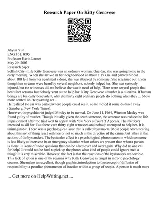 Research Paper On Kitty Genovese
Jihyun Yun
ENG 101. 0795
Professor Kevin Lerner
May 29, 2007
Research paper
Selfish City s Life Kitty Genovese was an ordinary woman. One day, she was going home in the
early morning. When she arrived in her neighborhood at about 3:15 a.m. and parked her car
about 100 feet from her apartment s door, she was attacked by someone. She screamed out. Even
though her screams were heard by several neighbors, nobody helped her. She was seriously
injured, but the witnesses did not believe she was in need of help. There were several people that
heard her screams but nobody went out to help her. Kitty Genovese s murder is a dilemma. If human
beings are basically benevolent, why did thirty eight ordinary people do nothing when they ... Show
more content on Helpwriting.net ...
He realized the car was parked where people could see it, so he moved it some distance away
(Gansberg, New York Times).
However, the psychiatrist judged Mosley to be normal. On June 11, 1964, Winston Mosley was
found guilty of murder. Though initially given the death sentence, the sentence was reduced to life
imprisonment after the trial went to appeal with New York s Court of Appeals. The murderer
intended to kill her. But there were thirty eight witnesses and nobody attempted to help her. It is
unimaginable. There was a psychological issue that is called bystanders. Most people when hearing
about this sort of thing react with horror not so much in the direction of the crime, but rather at the
actions of the bystanders. The bystander effect is a psychological phenomenon in which someone
is less likely to intervene in an emergency situation when others are present than when a person
is alone. It is one of those questions that can be asked over and over again. Why did no one call
for help? It would not be hard to pick up the phone; what kind of people could ignore such a
thing? It is very miserable. However, the fact is that the reactions of the bystanders are horrible.
This lack of action is one of the reasons why Kitty Genovese is taught in intro to psychology
courses. She makes an excellent, though graphic, introduction to the concept of diffusion of
responsibility: a peculiar phenomenon of inaction within a group of people. A person is much more
... Get more on HelpWriting.net ...
 