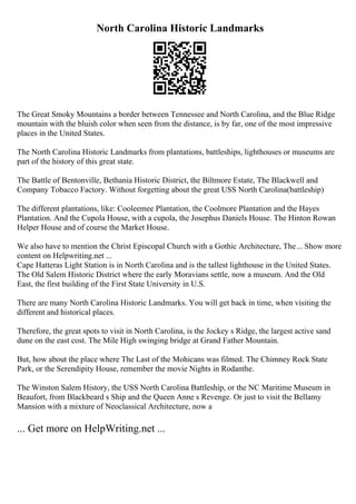 North Carolina Historic Landmarks
The Great Smoky Mountains a border between Tennessee and North Carolina, and the Blue Ridge
mountain with the bluish color when seen from the distance, is by far, one of the most impressive
places in the United States.
The North Carolina Historic Landmarks from plantations, battleships, lighthouses or museums are
part of the history of this great state.
The Battle of Bentonville, Bethania Historic District, the Biltmore Estate, The Blackwell and
Company Tobacco Factory. Without forgetting about the great USS North Carolina(battleship)
The different plantations, like: Cooleemee Plantation, the Coolmore Plantation and the Hayes
Plantation. And the Cupola House, with a cupola, the Josephus Daniels House. The Hinton Rowan
Helper House and of course the Market House.
We also have to mention the Christ Episcopal Church with a Gothic Architecture, The... Show more
content on Helpwriting.net ...
Cape Hatteras Light Station is in North Carolina and is the tallest lighthouse in the United States.
The Old Salem Historic District where the early Moravians settle, now a museum. And the Old
East, the first building of the First State University in U.S.
There are many North Carolina Historic Landmarks. You will get back in time, when visiting the
different and historical places.
Therefore, the great spots to visit in North Carolina, is the Jockey s Ridge, the largest active sand
dune on the east cost. The Mile High swinging bridge at Grand Father Mountain.
But, how about the place where The Last of the Mohicans was filmed. The Chimney Rock State
Park, or the Serendipity House, remember the movie Nights in Rodanthe.
The Winston Salem History, the USS North Carolina Battleship, or the NC Maritime Museum in
Beaufort, from Blackbeard s Ship and the Queen Anne s Revenge. Or just to visit the Bellamy
Mansion with a mixture of Neoclassical Architecture, now a
... Get more on HelpWriting.net ...
 