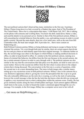 First Political Cartoon Of Hillary Clinton
The next political cartoon that I observed has many similarities to the first one. It portrays
Hillary Clinton lying down in a bed, covered by a blanket that states, Seal of The President of
The United States. Above her is a description that states, 3 AM Phone Call, 2017. She is talking
on the phone with someone and is telling them, You know the drill; stand down, blame a video,
and send the details to my personal server. Similar to that of the first political cartoon, Hillary is
still concealing her criminal behavior from the public s eye, and making excuses in order to avoid
public scrutiny. Beyond the main details, there are a few small ones, such as the note from Bill
Clintonthat reads, Be back later tonight. Bill. It provides for... Show more content on
Helpwriting.net ...
Both Political Cartoons portray Hillary as being dishonest and trying to escape to blame for her
criminal like actions. Yet, even though both may be similar, there are certain aspects that divide
the two and give them an individuality apart from their original message. To elaborate further on
this, the second image uses ethos to the degree in which Hillary is making unethical decisions in
office, in order to keep herself in office. It s similar to the first political cartoon, running on a
theme of criminal like behavior, but differs from the first one because in the second cartoon, she
has a certain amount of power in order to carry through with it. The political cartoons are also
similar in the way that the conversations that take place over the phone, are held in some sort of a
secret matter. However the second one differs from the first when it comes down to the subject
criteria that is being discussed. The conversation in the first one is a series of questions, while
the second one is on a more demanding basis. The tones in both images take a similar stance,
setting up a very mysterious scene in both political cartoons. Hillary s face in the cartoons has a
very distinctive appearance about it, giving the viewer the perception that she is up to no good.
The only noticeable differences are the style she is wearing, as well as the style of cartooning,
however the overall message is that she has the look that she knows what she did was wrong and
it applies a very mysterious tone to what is taking place within the cartoons scene. Finally, the last
given similarity touches along the lines of both pathos and logos. Each cartoon applies different
small items to the scene, in order to breach the reader s emotional appeal through the use of a
message. For example, in the first image, Hillary has a computer server next to her with all
... Get more on HelpWriting.net ...
 