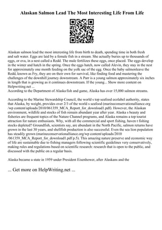 Alaskan Salmon Lead The Most Interesting Life From Life
Alaskan salmon lead the most interesting life from birth to death, spending time in both fresh
and salt water. Eggs are laid by a female fish in a stream. She actually buries up to thousands of
eggs, or ova, in a nest called a Redd. The male fertilizes these eggs, once placed. The eggs develop
in the winter and hatch in the spring. Once the eggs hatch, now called Alevin, they stay in the nest
for approximately one month feeding on the yolk sac of the egg. Once the baby salmonleave the
Redd, known as Fry, they are on their own for survival, like finding food and mastering the
challenges of the downhill journey downstream. A Parr is a young salmon approximately six inches
in length that is growing as it continues downstream. If the young... Show more content on
Helpwriting.net ...
According to the Department of Alaska fish and game, Alaska has over 15,000 salmon streams.
According to the Marine Stewardship Council, the world s top seafood ecolabel authority, states
that Alaska, by weight, provides over 2/3 of the world s seafood (marineconservationalliance.org
/wp content/uploads/2010/061359_MCA_Report_for_download1.pdf). However, the Alaskan
environment, wildlife and stocks of fish remain abundant year after year. Alaska s beauty and
fisheries are frequent topics of the Nature Channel programs, and Alaska remains a top tourist
attraction for nature enthusiasts. Why, with all the commercial and sport fishing, haven t fishing
stocks depleted? Groundfish, scientists say, are abundant in the North Pacific, salmon returns have
grown in the last 30 years, and shellfish production is also successful. Even the sea lion population
has steadily grown (marineconservationalliance.org/wp content/uploads/2010
/061359_MCA_Report_for_download1.pdf p.5). This amazing nature preserve and economic way
of life are sustainable due to fishing managers following scientific guidelines very conservatively,
making rules and regulations based on scientific research: research that is open to the public, and
discussed with the public on a regular basis.
Alaska became a state in 1959 under President Eisenhower, after Alaskans and the
... Get more on HelpWriting.net ...
 