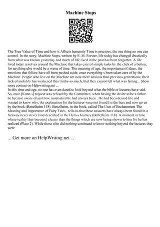 Machine Stops
The True Value of Time and how it Affects humanity Time is precious, the one thing no one can
control. In the story, Machine Stops, written by E. M. Forster, life today has changed drastically
from what was known yesterday and much of life lived in the past has been forgotten. A life
lived today revolves around the Machine that takes care of simple tasks by the click of a button,
for anything else would be a waste of time. The meaning of age, the importance of ideas, the
emotions that follow have all been pushed aside, once everything s been taken care of by the
Machine. People who live on the Machine are now more anxious than previous generations; their
lack of mobility has weakened their limbs so much, that they cannot tell what was failing... Show
more content on Helpwriting.net ...
In this time and age, no one has even dared to look beyond what the bible or lectures have said.
So, once [Kuno s] request was refused by the Committee, when having the desire to be a father
he became aware of just how unsatisfied he had always been . He had been denied life and
wanted to know why. An explanation [to the lectures were not found] in the here and now given
by the book (Bettelheim 118). Bettelheim, in the book, called The Uses of Enchantment The
Meaning and Importance of Fairy Tales , tells us that these answers have always been found in a
faraway never never land described in the Hero s Journey (Bettelheim 118). A moment in time
where reality [has become] clearer than the things which are now being shown to him for he has
realized (Plato 2). While those who did nothing continued to know nothing beyond the lectures they
were
... Get more on HelpWriting.net ...
 