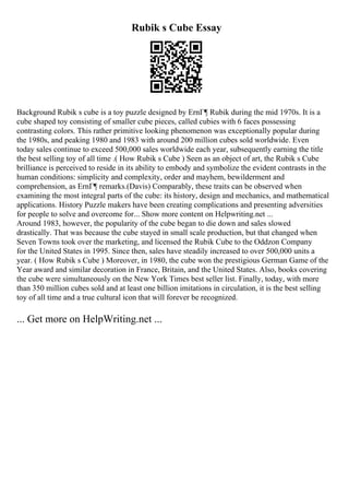 Rubik s Cube Essay
Background Rubik s cube is a toy puzzle designed by ErnГ¶ Rubik during the mid 1970s. It is a
cube shaped toy consisting of smaller cube pieces, called cubies with 6 faces possessing
contrasting colors. This rather primitive looking phenomenon was exceptionally popular during
the 1980s, and peaking 1980 and 1983 with around 200 million cubes sold worldwide. Even
today sales continue to exceed 500,000 sales worldwide each year, subsequently earning the title
the best selling toy of all time .( How Rubik s Cube ) Seen as an object of art, the Rubik s Cube
brilliance is perceived to reside in its ability to embody and symbolize the evident contrasts in the
human conditions: simplicity and complexity, order and mayhem, bewilderment and
comprehension, as ErnГ¶ remarks.(Davis) Comparably, these traits can be observed when
examining the most integral parts of the cube: its history, design and mechanics, and mathematical
applications. History Puzzle makers have been creating complications and presenting adversities
for people to solve and overcome for... Show more content on Helpwriting.net ...
Around 1983, however, the popularity of the cube began to die down and sales slowed
drastically. That was because the cube stayed in small scale production, but that changed when
Seven Towns took over the marketing, and licensed the Rubik Cube to the Oddzon Company
for the United States in 1995. Since then, sales have steadily increased to over 500,000 units a
year. ( How Rubik s Cube ) Moreover, in 1980, the cube won the prestigious German Game of the
Year award and similar decoration in France, Britain, and the United States. Also, books covering
the cube were simultaneously on the New York Times best seller list. Finally, today, with more
than 350 million cubes sold and at least one billion imitations in circulation, it is the best selling
toy of all time and a true cultural icon that will forever be recognized.
... Get more on HelpWriting.net ...
 