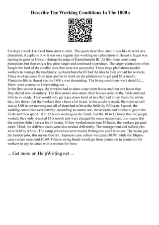 Describe The Working Conditions In The 1800 s
Six days a week I worked from siren to siren. This quote describes what it was like to work at a
plantation, it explains how it was on a regular day working on a plantation in Hawai i. Sugar was
starting to grow in Hawai i during the reign of Kamehameha III. At first there were many
plantations but then only a few grew larger and continued to produce. The larger plantations often
bought the land of the smaller ones that were not successful. These large plantations needed
workers to manage the machinery, so Kamehameha III had the idea to look abroad for workers.
These workers came from near and far to work on the plantations to get paid $3 a month.
Plantation life in Hawai i in the 1800 s was demanding. The living conditions were dreadful,...
Show more content on Helpwriting.net ...
In the first source it says, the workers had to share a one room house and that one house that
they shared was unsanitary. The first source also states, their houses were on the fields and had
little to no shade. They would only get a pre dawn bowl of rice that had to last them the whole
day, this shows that the workers didn t have a lot to eat. In the article it stated, the wake up call
was at 5:00 in the morning and all of them had to be at the fields by 5:30 a.m. Second, the
working conditions were terrible. According to source one, the workers had to hike to get to the
fields and then spend 10 to 12 hours working on the fields. For the 10 to 12 hours that the people
worked, they only received $3 a month and were charged for many necessities, this means that
the workers didn t have a lot of money. If they worked more than 10 hours, the workers get paid
more. Third, the different races were also treated differently. The management and skilled jobs
were held by whites. The camp policemen were mostly Portuguese and Hawaiian. The asians got
the hardest jobs, this means that the . Japanese cane cutters were paid $0.99, while the filipino
cane cutters were paid $0.69. Filipino string bands would go from plantation to plantation for
workers to pay to dance with a woman for three
... Get more on HelpWriting.net ...
 