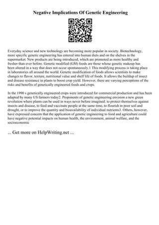 Negative Implications Of Genetic Engineering
Everyday science and new technology are becoming more popular in society. Biotechnology,
more specific genetic engineering has entered into human diets and on the shelves in the
supermarket. New products are being introduced, which are promoted as more healthy and
fresher than ever before. Genetic modified (GM) foods are those whose genetic makeup has
been altered in a way that does not occur spontaneously.1 This modifying process is taking place
in laboratories all around the world. Genetic modification of foods allows scientists to make
changes to flavor, texture, nutritional value and shelf life of foods. It allows the buildup of insect
and disease resistance in plants to boost crop yield. However, there are varying perceptions of the
risks and benefits of genetically engineered foods and crops.
In the 1990 s genetically engineered crops were introduced for commercial production and has been
adapted by many US farmers today2. Proponents of genetic engineering envision a new green
revolution where plants can be used in ways never before imagined: to protect themselves against
insects and disease, to feed and vaccinate people at the same time, to flourish in poor soil and
drought, or to improve the quantity and bioavailability of individual nutrients3. Others, however,
have expressed concern that the application of genetic engineering to food and agriculture could
have negative potential impacts on human health, the environment, animal welfare, and the
socioeconomic
... Get more on HelpWriting.net ...
 