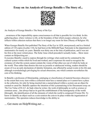 Essay on An Analysis of George Bataille s The Story of...
An Analysis of George Bataille s The Story of the Eye
...awareness of the impossibility opens consciousness to all that is possible for it to think. In this
gathering place, where violence is rife, at the boundary of that which escapes cohesion, he who
reflects within cohesion realizes that there is no longer any room for him (Theory of Religion 10).
When Georges Bataille first published The Story of the Eye in 1928, anonymously and in a limited
edition of 134 copies (Lechte 118), he had been at the BibliothГЁque Nationale in the department of
numismatics for nearly six years. Bataille was thirty one at the time of publication, and it was not
his first or the most violent piece. The Solar Anus which preceded it actually looks ... Show more
content on Helpwriting.net ...
It executes Bataille s need to express through his writings what could not be contained by the
cultural system within which he lived and worked, and it expresses his need to recognize the
existence of what the system cannot contain the vision of that other eye out of which he looks at
the world. Thus rather than dismiss this text as juvenile or adolescent writing, readers should be
aware of it as an early declaration of identity formation, one affected by actual events in his life and,
although overwhelmingly privileging his sexual obsessions, one which contains nevertheless the
core of his thinking.
In Bataille s profession of librarianship, cataloging or classification of material becomes obsessive
to the extent that every item within a collection must have a named place or it cannot have a place
in the collection, for only by being inserted into a named placed within a system can an object be
curated or cared for. Bataille captures the intention of this systematizing in his Documents essay on
The Use Value of D.A.F. de Sade when he writes: the work of philosophy as well as science or
common sense ...has always had as its goal the establishment of the homogeneity of the world
[through]...the identification of all the elements of which the world is composed (Visions 96). To
know or identify an object such as a coin restricts the coin to its place within the organization of
numismatics. The operation reduces knowledge to the ability to
... Get more on HelpWriting.net ...
 