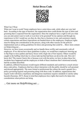 Strict Dress Code
What Can I Wear
What can I wear to work? Some employers have a strict dress code, while others are very laid
back. According to the type of business, the organization does could dictate the type of attire and
grooming that is expected from the organization. Does the employer have a right to tell you what
you can and cannot wear to work or even how to be groomed? In my opinion and through my
experiences in life I would say yes they do, they have a business to run, and customers require
certain expectations and those expectations are handed down to the employees. Employee rights
must be taking into consideration in the process, along with other reasons for the policies
implemented such as setting guidelines for dress and grooming that could be ... Show more content
on Helpwriting.net ...
However, we have issues occasionally and we handle those swiftly and consistently with all
employees. If we did not have these guidelines in place, we would have employees showing up
in flip flops to move pallets and heavy boxes with a high risk of foot injuries. Others would be
caught in the buffing wheel due to a loose tank top that had been cut down the side. How do I
know this? The reason I know this is because even with the policy we have in place these few
incidents have happened and the employees in both of these situations that I mentioned actually
had the accident described.
In addition, different businesses would require different standards and could have a much stricter
dress code policy. Employees that have direct interaction with the public should be well groomed
and dressed appropriately. The more formal or professional the culture the need is greater for a
policy governing hygiene and grooming along with dress code. In addition, organizations that
require work with heavy machinery and dangerous machinery requires standards to satisfy safety
hazards (Sussman, 2017). Keep in mind that employees have rights that need to be taken into
consideration when policies are being
... Get more on HelpWriting.net ...
 
