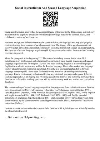 Social Instructivism And Second Language Acquisition
Social constructivism emerged as the dominant theory of learning in the 20th century as it not only
accounts for the cognitive process in constructing knowledge but also the cultural, social, and
collaborative nature of such process.
For more background information on social constructivism, see http://gsi.berkeley.edu/gsi guide
contents/learning theory research/social constructivism/ The impact of the social constructivist
theory was felt across the educational community, including the field of foreign language teaching.
The theories of second language acquisition (SLA) have evolved to reflect the research of learning
processes in general.
Move the paragraph to the beginning???? The reason behind my interest in the latest SLA
hypotheses is my professional and educational background. I have studied linguistics and second
language acquisition and for the past 10 years I ve been teaching English as a second language,
English for academic purposes as well as the Russian language. I have also worked as a language
teacher educator and in curriculum developer. Not only as a language teacher, but as foreign
language learner myself, I have been fascinated by the processes of learning and acquiring
language. I try to continuously reflect on effective ways to teach language and explore different
teaching approaches. I am hoping that revisiting educational theories and exploring the ways these
theories are reflected in teaching practices will better inform my work as a teacher and curriculum
developer.
The understanding of second language acquisition has progressed from behaviorist (name theories
here) to constructivist Universal Grammar (Chomsky, year?), language instinct (Pinker, 1995),
Input Hypothesis (Krashen, 1985), Attention Processing model (McLaughlin, 1990, 1987), Explicit
and Implicit models (Ellis, 1994, 1997; Bialystok 1982, 1978, 1990) and, finally, to social
constructivist Interaction hypothesis (Long, 1981) later expanded on by Theresa Pica (year). (and
complemented by the comprehensible output hypothesis (Swain, 1995), Authenticity/Task based
instruction (Selinger)
In order to better understand social constructivist theories in SLA, it is important to briefly mention
the ideas that influenced
... Get more on HelpWriting.net ...
 