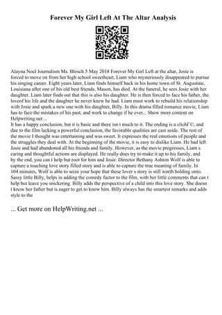 Forever My Girl Left At The Altar Analysis
Alayna Noel Journalism Ms. Blosch 5 May 2018 Forever My Girl Left at the altar, Josie is
forced to move on from her high school sweetheart, Liam who mysteriously disappeared to pursue
his singing career. Eight years later, Liam finds himself back in his home town of St. Augustine,
Louisiana after one of his old best friends, Mason, has died. At the funeral, he sees Josie with her
daughter. Liam later finds out that this is also his daughter. He is then forced to face his father, the
loveof his life and the daughter he never knew he had. Liam must work to rebuild his relationship
with Josie and spark a new one with his daughter, Billy. In this drama filled romance movie, Liam
has to face the mistakes of his past, and work to change if he ever... Show more content on
Helpwriting.net ...
It has a happy conclusion, but it is basic and there isn t much to it. The ending is a clichГ©, and
due to the film lacking a powerful conclusion, the favorable qualities are cast aside. The rest of
the movie I thought was entertaining and was sweet. It expresses the real emotions of people and
the struggles they deal with. At the beginning of the movie, it is easy to dislike Liam. He had left
Josie and had abandoned all his friends and family. However, as the movie progresses, Liam s
caring and thoughtful actions are displayed. He really does try to make it up to his family, and
by the end, you can t help but root for him and Josie. Director Bethany Ashton Wolf is able to
capture a touching love story filled story and is able to capture the true meaning of family. In
104 minutes, Wolf is able to seize your hope that these lover s story is still worth holding onto.
Sassy little Billy, helps in adding the comedy factor to the film, with her little comments that can t
help but leave you snickering. Billy adds the perspective of a child into this love story. She doesn
t know her father but is eager to get to know him. Billy always has the smartest remarks and adds
style to the
... Get more on HelpWriting.net ...
 