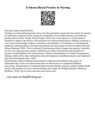 Evidence-Based Practice in Nursing
Nursing Evidence Based Practice
Findings of evidenced based practice have to be disseminated to ensure that innovations for practice
are replicated or applied in other settings by stakeholders in the health fraternity and healthcare
professionals (Forsyth, Wright, Scherb Gaspar, 2010). One of the objectives of dissemination
should be to improve the practice. Dissemination of evidenced based practice findings in nursing is
very critical in knowledge synthesis, translation, and translation. It is imperative in strengthening
healthcare, informing policy, and improving practice decisions based on clinical evidence (Rycroft
Malone Bucknall, 2010). This is realized by transforming clinical changes into practice. It actually
involves two stage processes namely: translation of evidence into practice and integration of
research recommendations into actual practice. Effective dissemination of evidence based practice
findings enable staff to share information about developments in healthcare practice and implement
innovation (Freemantle Watt, 1994).
Dissemination enables healthcare professionals to make decisions based on the quality of
information they receive on effectiveness and cost effectiveness of a proposed healthcare
intervention. Dissemination of evidenced based research findings using any medium enables health
facility staff members to access research findings and critique the findings (Bradley, McSherry
McSherry, 2010). Service users and carers also access such
... Get more on HelpWriting.net ...
 