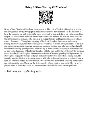 Being A Slave Worthy Of Manhood
Being a Slave Worthy of Manhood In the narrative The Life of Frederick Douglass, it is clear
that Douglas had a very strong option about the differences between men. He did not seem to
have the common out look in the differences between free men and slave, but rather something
deeper. He believed that a slave with out hope or drive for a better life was not a true man, but
that a true man was someone who was able to respect himself and become someone worthy of
respect from others. Throughout, the story of Fredrick Douglass there seems to be many
turning points in his journey to becoming what be defined as a man. Douglass seems to believe
that even those men that enslaved him are not true men, but that man who was enslaved could
become true men by gaining respect and working to better their lot everyday whether enslaved
or free. In the beginning of Frederick Douglass s life he was sent to the city to work for a master
there. Here Frederick Douglass shows many attributes of a strong growing intelligent man. He
shows great respect for himself and even makes strives to better himself as a strong man. He
starts by learning his letters from any place in which he is able and even teaches himself how to
read. He seems to respect not only himself, but also the boys around him that help him to learn
and be the man he was. These are the first examples of true positive men in his life. He never
gives a name to these boys but it is clear the respect he holds for them and the gratitude
... Get more on HelpWriting.net ...
 