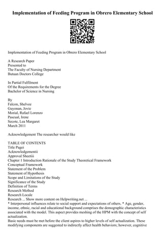 Implementation of Feeding Program in Obrero Elementary School
Implementation of Feeding Program in Obrero Elementary School
A Research Paper
Presented to
The Faculty of Nursing Department
Butuan Doctors College
In Partial Fulfilment
Of the Requirements for the Degree
Bachelor of Science in Nursing
By
Falcon, Shelvee
Guyonan, Jovie
Morial, Rafael Lorenzo
Pascual, Irene
Secote, Lea Margaret
March 2011
Acknowledgement The researcher would like
TABLE OF CONTENTS
Title Pagei
Acknowledgementii
Approval Sheetiii
Chapter 1 Introduction Rationale of the Study Theoretical Framework
Conceptual Framework
Statement of the Problem
Statement of Hypothesis
Scope and Limitations of the Study
Significance of the Study
Definition of Terms
Research Method
Research Locale
Research ... Show more content on Helpwriting.net ...
* Interpersonal influences relate to social support and expectations of others. * Age, gender,
income, ethnic, racial and educational background comprises the demographic characteristics
associated with the model. This aspect provides meshing of the HPM with the concept of self
actualization.
Basic needs must be met before the client aspires to higher levels of self actualization. These
modifying components are suggested to indirectly affect health behaviors; however, cognitive
 