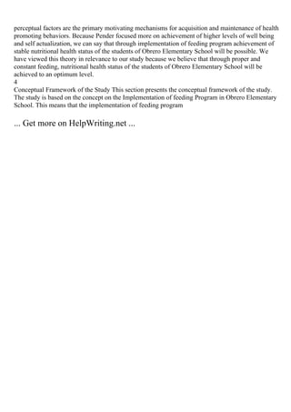 perceptual factors are the primary motivating mechanisms for acquisition and maintenance of health
promoting behaviors. Because Pender focused more on achievement of higher levels of well being
and self actualization, we can say that through implementation of feeding program achievement of
stable nutritional health status of the students of Obrero Elementary School will be possible. We
have viewed this theory in relevance to our study because we believe that through proper and
constant feeding, nutritional health status of the students of Obrero Elementary School will be
achieved to an optimum level.
4
Conceptual Framework of the Study This section presents the conceptual framework of the study.
The study is based on the concept on the Implementation of feeding Program in Obrero Elementary
School. This means that the implementation of feeding program
... Get more on HelpWriting.net ...
 