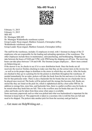 Mis 495 Week 1
February 11, 2015
February 11, 2015
MIS 495
Dr. Montague MIS 495
Dr. Montague Waldenbooks warehouse system
Group Leader: Ryan miguel, Matthew Esmaieli, Christopher Jeffrey
Waldenbooks warehouse system
Group Leader: Ryan miguel, Matthew Esmaieli, Christopher Jeffrey
The staff for the warehouse, includes 32 employees in total, with 1 foreman in charge of the 23
employees who are responsible for the loading and unloading operations of the warehouse. The
other employees include those in maintenance, sales/purchasing, and bookkeeping. Shipping can
take between the hours of 9AM and 5 PM, with 5PM being the shipping cut off time. The receiving
hours can take place between 7:30 and 4:00. The foreman assigns employees ... Show more content
on Helpwriting.net ...
If the answer is no, he checks to see if it is a new distribution book. Once the books are all
received, the receiver finishes checking to make sure that they are the correct item on the invoice list
, as well as in the proper shape to distribute to the stores in which they are sold at. After the books
are checked in they go to a picking bin for the pickers to distribute throughout the warehouse. If
needed immediately for an order, pickers will take the book from the bin and move it to the store
bin for that particular order. There is also a backorder bin for books that are on a backorder list to
be placed once received. The books will be picked until the storage bin becomes full. Books are
stored like they are listed on the pick list, which is alphabetical and by a best seller 500 list. In
addition to storage bins, store bins, and backorder bins, there is a pallet overflow area for books to
be stored when they book bins are full. This is the overflow area for books that can t fit in the
cubes and books can be taken from these areas when space is available.
Some necessary paperwork such as what was picked and what was backordered is important for the
foreman to keep track of. This paperwork is taken to a secretary who is told the bins are full and
need to be shipped. The pickers take another pick list from the secretary and get back to
... Get more on HelpWriting.net ...
 