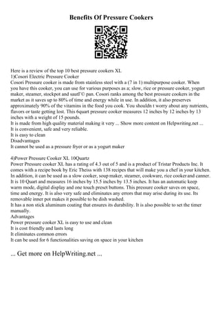 Benefits Of Pressure Cookers
Here is a review of the top 10 best pressure cookers XL
1)Cosori Electric Pressure Cooker
Cosori Pressure cooker is made from stainless steel with a (7 in 1) multipurpose cooker. When
you have this cooker, you can use for various purposes as a; slow, rice or pressure cooker, yogurt
maker, steamer, stockpot and sautГ© pan. Cosori ranks among the best pressure cookers in the
market as it saves up to 80% of time and energy while in use. In addition, it also preserves
approximately 90% of the vitamins in the food you cook. You shouldn t worry about any nutrients,
flavors or taste getting lost. This 6quart pressure cooker measures 12 inches by 12 inches by 13
inches with a weight of 15 pounds.
It is made from high quality material making it very ... Show more content on Helpwriting.net ...
It is convenient, safe and very reliable.
It is easy to clean
Disadvantages
It cannot be used as a pressure fryer or as a yogurt maker
4)Power Pressure Cooker XL 10Quartz
Power Pressure cooker XL has a rating of 4.3 out of 5 and is a product of Tristar Products Inc. It
comes with a recipe book by Eric Theiss with 138 recipes that will make you a chef in your kitchen.
In addition, it can be used as a slow cooker, soup maker, steamer, cookware, rice cookerand canner.
It is 10 Quart and measures 16 inches by 15.5 inches by 13.5 inches. It has an automatic keep
warm mode, digital display and one touch preset buttons. This pressure cooker saves on space,
time and energy. It is also very safe and eliminates any errors that may arise during its use. Its
removable inner pot makes it possible to be dish washed.
It has a non stick aluminum coating that ensures its durability. It is also possible to set the timer
manually.
Advantages
Power pressure cooker XL is easy to use and clean
It is cost friendly and lasts long
It eliminates common errors
It can be used for 6 functionalities saving on space in your kitchen
... Get more on HelpWriting.net ...
 