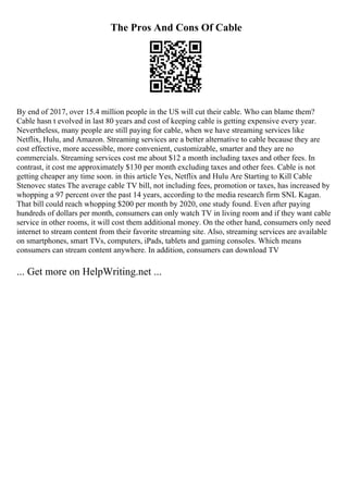 The Pros And Cons Of Cable
By end of 2017, over 15.4 million people in the US will cut their cable. Who can blame them?
Cable hasn t evolved in last 80 years and cost of keeping cable is getting expensive every year.
Nevertheless, many people are still paying for cable, when we have streaming services like
Netflix, Hulu, and Amazon. Streaming services are a better alternative to cable because they are
cost effective, more accessible, more convenient, customizable, smarter and they are no
commercials. Streaming services cost me about $12 a month including taxes and other fees. In
contrast, it cost me approximately $130 per month excluding taxes and other fees. Cable is not
getting cheaper any time soon. in this article Yes, Netflix and Hulu Are Starting to Kill Cable
Stenovec states The average cable TV bill, not including fees, promotion or taxes, has increased by
whopping a 97 percent over the past 14 years, according to the media research firm SNL Kagan.
That bill could reach whopping $200 per month by 2020, one study found. Even after paying
hundreds of dollars per month, consumers can only watch TV in living room and if they want cable
service in other rooms, it will cost them additional money. On the other hand, consumers only need
internet to stream content from their favorite streaming site. Also, streaming services are available
on smartphones, smart TVs, computers, iPads, tablets and gaming consoles. Which means
consumers can stream content anywhere. In addition, consumers can download TV
... Get more on HelpWriting.net ...
 