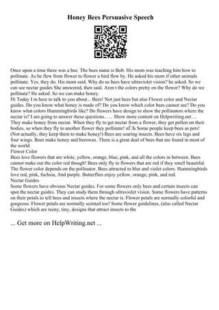 Honey Bees Persuasive Speech
Once upon a time there was a bee. The bees name is Bob. His mom was teaching him how to
pollinate. As he flew from flower to flower a bird flew by. He asked his mom if other animals
pollinate. Yes, they do. His mom said. Why do us bees have ultraviolet vision? he asked. So we
can see nectar guides She answered, then said. Aren t the colors pretty on the flower? Why do we
pollinate? He asked. So we can make honey.
Hi Today I m here to talk to you about... Bees! Not just bees but also Flower color and Nectar
guides. Do you know what honey is made of? Do you know which color bees cannot see? Do you
know what colors Hummingbirds like? Do flowers have design to show the pollinators where the
nectar is? I am going to answer these questions... ... Show more content on Helpwriting.net ...
They make honey from nectar. When they fly to get nectar from a flower, they get pollen on their
bodies, so when they fly to another flower they pollinate! пЃЉ Some people keep bees as pets!
(Not actually, they keep them to make honey!) Bees are soaring insects. Bees have six legs and
four wings. Bees make honey and beeswax. There is a great deal of bees that are found in most of
the world.
Flower Color
Bees love flowers that are white, yellow, orange, blue, pink, and all the colors in between. Bees
cannot make out the color red though! Bees only fly to flowers that are red if they smell beautiful.
The flower color depends on the pollinator. Bees attracted to blur and violet colors. Hummingbirds
love red, pink, fuchsia, And purple. Butterflies enjoy yellow, orange, pink, and red.
Nectar Guides
Some flowers have obvious Nectar guides. For some flowers only bees and certain insects can
spot the nectar guides. They can study them through ultraviolet vision. Some flowers have patterns
on their petals to tell bees and insects where the nectar is. Flower petals are normally colorful and
gorgeous. Flower petals are normally scented too! Some flower guidelines, (also called Nectar
Guides) which are teeny, tiny, designs that attract insects to the
... Get more on HelpWriting.net ...
 