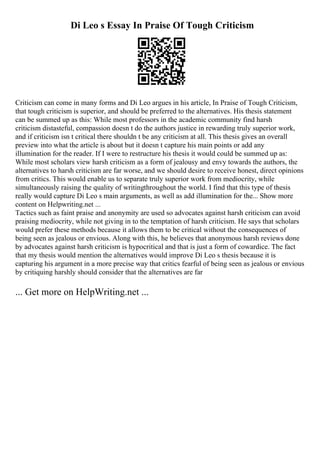 Di Leo s Essay In Praise Of Tough Criticism
Criticism can come in many forms and Di Leo argues in his article, In Praise of Tough Criticism,
that tough criticism is superior, and should be preferred to the alternatives. His thesis statement
can be summed up as this: While most professors in the academic community find harsh
criticism distasteful, compassion doesn t do the authors justice in rewarding truly superior work,
and if criticism isn t critical there shouldn t be any criticism at all. This thesis gives an overall
preview into what the article is about but it doesn t capture his main points or add any
illumination for the reader. If I were to restructure his thesis it would could be summed up as:
While most scholars view harsh criticism as a form of jealousy and envy towards the authors, the
alternatives to harsh criticism are far worse, and we should desire to receive honest, direct opinions
from critics. This would enable us to separate truly superior work from mediocrity, while
simultaneously raising the quality of writingthroughout the world. I find that this type of thesis
really would capture Di Leo s main arguments, as well as add illumination for the... Show more
content on Helpwriting.net ...
Tactics such as faint praise and anonymity are used so advocates against harsh criticism can avoid
praising mediocrity, while not giving in to the temptation of harsh criticism. He says that scholars
would prefer these methods because it allows them to be critical without the consequences of
being seen as jealous or envious. Along with this, he believes that anonymous harsh reviews done
by advocates against harsh criticism is hypocritical and that is just a form of cowardice. The fact
that my thesis would mention the alternatives would improve Di Leo s thesis because it is
capturing his argument in a more precise way that critics fearful of being seen as jealous or envious
by critiquing harshly should consider that the alternatives are far
... Get more on HelpWriting.net ...
 