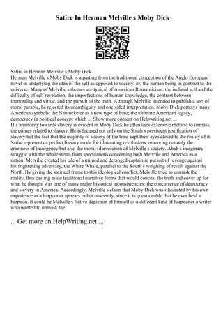 Satire In Herman Melville s Moby Dick
Satire in Herman Melville s Moby Dick
Herman Melville s Moby Dick is a parting from the traditional conception of the Anglo European
novel in underlying the idea of the self as opposed to society, or, the human being in contrast to the
universe. Many of Melville s themes are typical of American Romanticism: the isolated self and the
difficulty of self revelation, the imperfections of human knowledge, the contrast between
immorality and virtue, and the pursuit of the truth. Although Melville intended to publish a sort of
moral parable, he rejected its unambiguity and one sided interpretation. Moby Dick portrays many
American symbols: the Nantucketer as a new type of hero; the ultimate American legacy,
democracy (a political concept which ... Show more content on Helpwriting.net ...
His animosity towards slavery is evident in Moby Dick he often uses extensive rhetoric to unmask
the crimes related to slavery. He is focused not only on the South s persistent justification of
slavery but the fact that the majority of society of the time kept their eyes closed to the reality of it.
Satire represents a perfect literary mode for illustrating revolutions, mirroring not only the
craziness of insurgency but also the moral (d)evolution of Melville s society. Ahab s imaginary
struggle with the whale stems from speculations concerning both Melville and America as a
nation. Melville created his tale of a mimed and deranged captain in pursuit of revenge against
his frightening adversary, the White Whale, parallel to the South s weighing of revolt against the
North. By giving the satirical frame to this ideological conflict, Melville tried to unmask the
reality, thus casting aside traditional narrative forms that would conceal the truth and cover up for
what he thought was one of many major historical inconsistencies: the concurrence of democracy
and slavery in America. Accordingly, Melville s claim that Moby Dick was illustrated by his own
experience as a harpooner appears rather unseemly, since it is questionable that he ever held a
harpoon. It could be Melville s fictive depiction of himself as a different kind of harpooner a writer
who wanted to unmask the
... Get more on HelpWriting.net ...
 